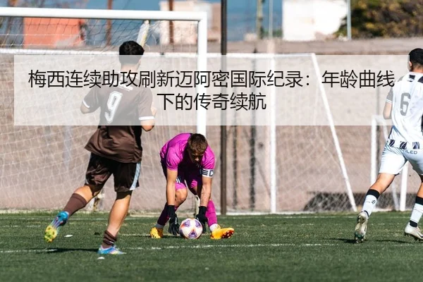 梅西连续助攻刷新迈阿密国际纪录：年龄曲线下的传奇续航