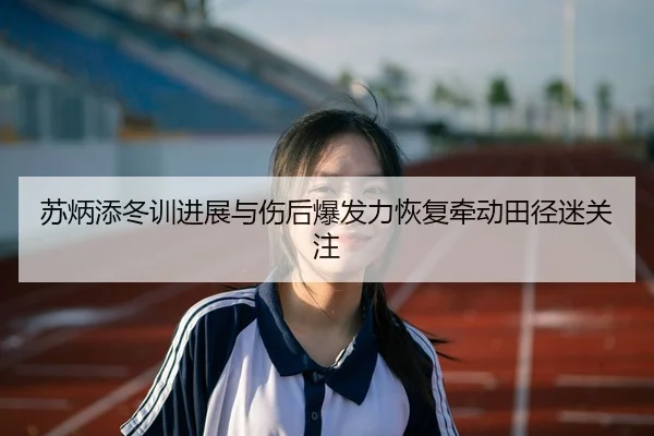 苏炳添冬训进展与伤后爆发力恢复牵动田径迷关注