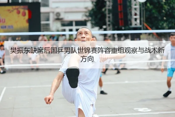 樊振东缺席后国乒男队世锦赛阵容重组观察与战术新方向